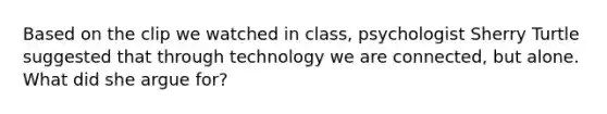 Based on the clip we watched in class, psychologist Sherry Turtle suggested that through technology we are connected, but alone. What did she argue for?