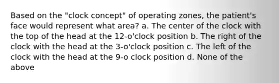 Based on the "clock concept" of operating zones, the patient's face would represent what area? a. The center of the clock with the top of the head at the 12-o'clock position b. The right of the clock with the head at the 3-o'clock position c. The left of the clock with the head at the 9-o clock position d. None of the above