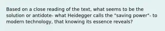 Based on a close reading of the text, what seems to be the solution or antidote- what Heidegger calls the "saving power"- to modern technology, that knowing its essence reveals?