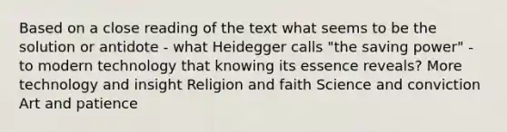 Based on a <a href='https://www.questionai.com/knowledge/kzuujSHV5k-close-reading' class='anchor-knowledge'>close reading</a> of the text what seems to be the solution or antidote - what Heidegger calls "the saving power" - to modern technology that knowing its essence reveals? More technology and insight Religion and faith Science and conviction Art and patience