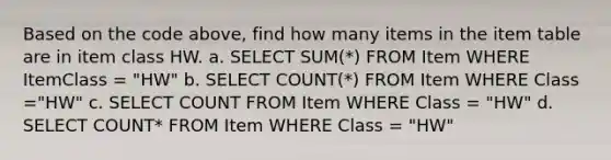 Based on the code above, find how many items in the item table are in item class HW. a. SELECT SUM(*) FROM Item WHERE ItemClass = "HW" b. SELECT COUNT(*) FROM Item WHERE Class ="HW" c. SELECT COUNT FROM Item WHERE Class = "HW" d. SELECT COUNT* FROM Item WHERE Class = "HW"