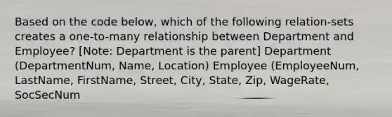 Based on the code below, which of the following relation-sets creates a one-to-many relationship between Department and Employee? [Note: Department is the parent] Department (DepartmentNum, Name, Location) Employee (EmployeeNum, LastName, FirstName, Street, City, State, Zip, WageRate, SocSecNum