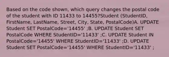 Based on the code shown, which query changes the postal code of the student with ID 11433 to 14455?Student (StudentID, FirstName, LastName, Street, City, State, PostalCode)A. UPDATE Student SET PostalCode='14455' ;B. UPDATE Student SET PostalCode WHERE StudentID='11433' ;C. UPDATE Student IN PostalCode='14455' WHERE StudentID='11433' ;D. UPDATE Student SET PostalCode='14455' WHERE StudentID='11433' ;