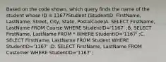 Based on the code shown, which query finds the name of the student whose ID is 1167?Student (StudentID, FirstName, LastName, Street, City, State, PostalCode)A. SELECT FirstName, LastName FROM Course WHERE StudentID='1167' ;B. SELECT FirstName, LastName FROM * WHERE StudentID='1167' ;C. SELECT FirstName, LastName FROM Student WHERE StudentID='1167' ;D. SELECT FirstName, LastName FROM Customer WHERE StudentID='1167' ;