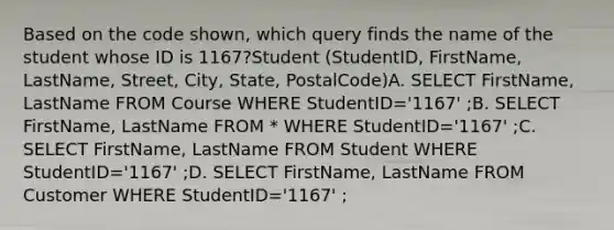 Based on the code shown, which query finds the name of the student whose ID is 1167?Student (StudentID, FirstName, LastName, Street, City, State, PostalCode)A. SELECT FirstName, LastName FROM Course WHERE StudentID='1167' ;B. SELECT FirstName, LastName FROM * WHERE StudentID='1167' ;C. SELECT FirstName, LastName FROM Student WHERE StudentID='1167' ;D. SELECT FirstName, LastName FROM Customer WHERE StudentID='1167' ;