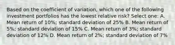 Based on the coefficient of variation, which one of the following investment portfolios has the lowest relative risk? Select one: A. Mean return of 10%; standard deviation of 25% B. Mean return of 5%; standard deviation of 15% C. Mean return of 3%; standard deviation of 12% D. Mean return of 2%; standard deviation of 7%