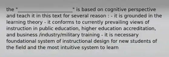 the "_______________________" is based on cognitive perspective and teach it in this text for several reason : - it is grounded in the learning theory - it conforms to currently prevailing views of instruction in public education, higher education accreditation, and business /industry/military training - it is necessary foundational system of instructional design for new students of the field and the most intuitive system to learn