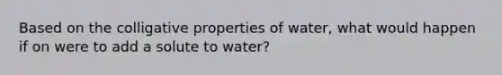 Based on the colligative properties of water, what would happen if on were to add a solute to water?