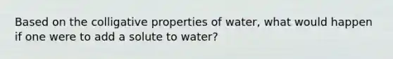 Based on the colligative properties of water, what would happen if one were to add a solute to water?