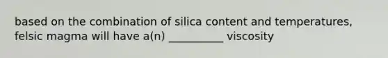 based on the combination of silica content and temperatures, felsic magma will have a(n) __________ viscosity