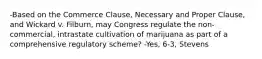 -Based on the Commerce Clause, Necessary and Proper Clause, and Wickard v. Filburn, may Congress regulate the non-commercial, intrastate cultivation of marijuana as part of a comprehensive regulatory scheme? -Yes, 6-3, Stevens