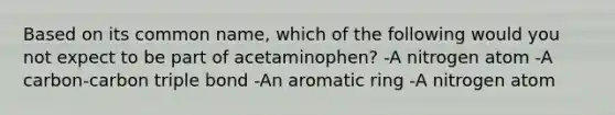 Based on its common name, which of the following would you not expect to be part of acetaminophen? -A nitrogen atom -A carbon-carbon triple bond -An aromatic ring -A nitrogen atom