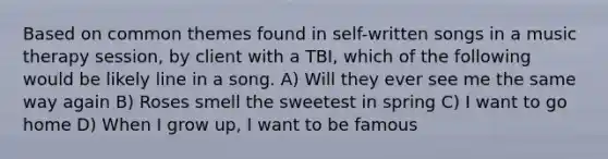 Based on common themes found in self-written songs in a music therapy session, by client with a TBI, which of the following would be likely line in a song. A) Will they ever see me the same way again B) Roses smell the sweetest in spring C) I want to go home D) When I grow up, I want to be famous