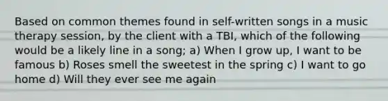 Based on common themes found in self-written songs in a music therapy session, by the client with a TBI, which of the following would be a likely line in a song; a) When I grow up, I want to be famous b) Roses smell the sweetest in the spring c) I want to go home d) Will they ever see me again