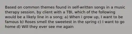 Based on common themes found in self-written songs in a music therapy session, by client with a TBI, which of the following would be a likely line in a song; a) When i grow up, I want to be famous b) Roses smell the sweetest in the spring c) I want to go home d) Will they ever see me again