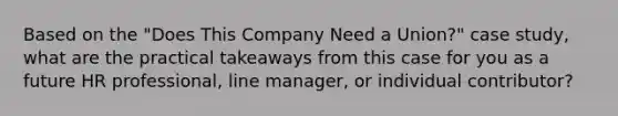 Based on the "Does This Company Need a Union?" case study, what are the practical takeaways from this case for you as a future HR professional, line manager, or individual contributor?