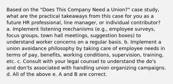 Based on the "Does This Company Need a Union?" case study, what are the practical takeaways from this case for you as a future HR professional, line manager, or individual contributor? a. Implement listening mechanisms (e.g., employee surveys, focus groups, town hall meetings, suggestion boxes) to understand worker concerns on a regular basis. b. Implement a union avoidance philosophy by taking care of employee needs in terms of pay, benefits, working conditions, supervision, training, etc. c. Consult with your legal counsel to understand the do's and don'ts associated with handling union organizing campaigns. d. All of the above e. A and B are correct.