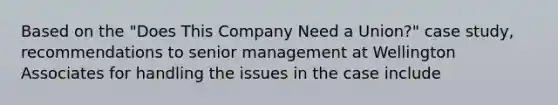 Based on the "Does This Company Need a Union?" case study, recommendations to senior management at Wellington Associates for handling the issues in the case include