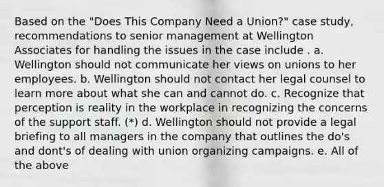 Based on the "Does This Company Need a Union?" case study, recommendations to senior management at Wellington Associates for handling the issues in the case include . a. Wellington should not communicate her views on unions to her employees. b. Wellington should not contact her legal counsel to learn more about what she can and cannot do. c. Recognize that perception is reality in the workplace in recognizing the concerns of the support staff. (*) d. Wellington should not provide a legal briefing to all managers in the company that outlines the do's and dont's of dealing with union organizing campaigns. e. All of the above