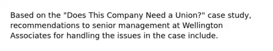 Based on the "Does This Company Need a Union?" case study, recommendations to senior management at Wellington Associates for handling the issues in the case include.