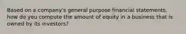 Based on a company's general purpose financial statements, how do you compute the amount of equity in a business that is owned by its investors?