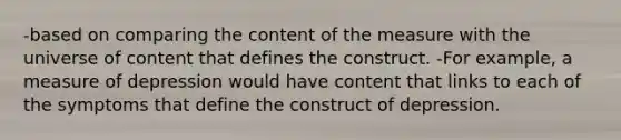 -based on comparing the content of the measure with the universe of content that defines the construct. -For example, a measure of depression would have content that links to each of the symptoms that define the construct of depression.