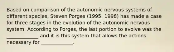 Based on comparison of <a href='https://www.questionai.com/knowledge/kMqcwgxBsH-the-autonomic-nervous-system' class='anchor-knowledge'>the autonomic nervous system</a>s of different species, Steven Porges (1995, 1998) has made a case for three stages in the evolution of the autonomic nervous system. According to Porges, the last portion to evolve was the _____________ and it is this system that allows the actions necessary for _____________.