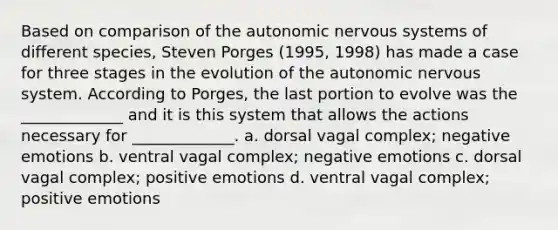 Based on comparison of the autonomic nervous systems of different species, Steven Porges (1995, 1998) has made a case for three stages in the evolution of the autonomic nervous system. According to Porges, the last portion to evolve was the _____________ and it is this system that allows the actions necessary for _____________. a. dorsal vagal complex; negative emotions b. ventral vagal complex; negative emotions c. dorsal vagal complex; positive emotions d. ventral vagal complex; positive emotions