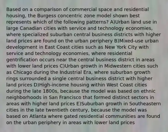 Based on a comparison of commercial space and residential housing, the Burgess concentric zone model shown best represents which of the following patterns? A)Urban land use in large Canadian cities with service and technology economies, where specialized suburban central business districts with higher land prices are found on the urban periphery B)Mixed-use urban development in East Coast cities such as New York City with service and technology economies, where residential gentrification occurs near the central business district in areas with lower land prices C)Urban growth in Midwestern cities such as Chicago during the Industrial Era, where suburban growth rings surrounded a single central business district with higher land prices D)High-income housing within West Coast cities during the late 1800s, because the model was based on ethnic neighborhoods in San Francisco that formed distinct sectors in areas with higher land prices E)Suburban growth in Southeastern cities in the late twentieth century, because the model was based on Atlanta where gated residential communities are found on the urban periphery in areas with lower land prices