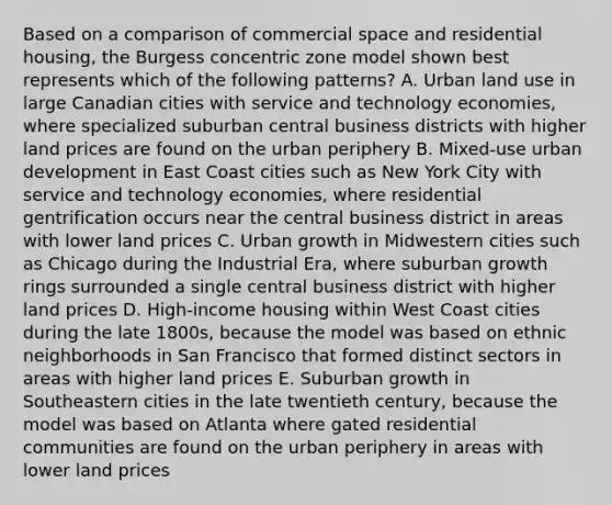 Based on a comparison of commercial space and residential housing, the Burgess concentric zone model shown best represents which of the following patterns? A. Urban land use in large Canadian cities with service and technology economies, where specialized suburban central business districts with higher land prices are found on the urban periphery B. Mixed-use urban development in East Coast cities such as New York City with service and technology economies, where residential gentrification occurs near the central business district in areas with lower land prices C. Urban growth in Midwestern cities such as Chicago during the Industrial Era, where suburban growth rings surrounded a single central business district with higher land prices D. High-income housing within West Coast cities during the late 1800s, because the model was based on <a href='https://www.questionai.com/knowledge/kR7HOEzKSj-ethnic-neighborhoods' class='anchor-knowledge'>ethnic neighborhoods</a> in San Francisco that formed distinct sectors in areas with higher land prices E. Suburban growth in Southeastern cities in the late twentieth century, because the model was based on Atlanta where gated residential communities are found on the urban periphery in areas with lower land prices