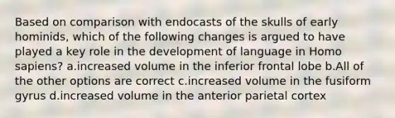 Based on comparison with endocasts of the skulls of early hominids, which of the following changes is argued to have played a key role in the development of language in Homo sapiens? a.increased volume in the inferior frontal lobe b.All of the other options are correct c.increased volume in the fusiform gyrus d.increased volume in the anterior parietal cortex