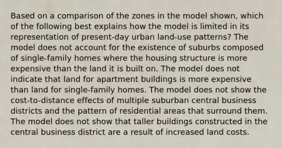 Based on a comparison of the zones in the model shown, which of the following best explains how the model is limited in its representation of present-day urban land-use patterns? The model does not account for the existence of suburbs composed of single-family homes where the housing structure is more expensive than the land it is built on. The model does not indicate that land for apartment buildings is more expensive than land for single-family homes. The model does not show the cost-to-distance effects of multiple suburban central business districts and the pattern of residential areas that surround them. The model does not show that taller buildings constructed in the central business district are a result of increased land costs.