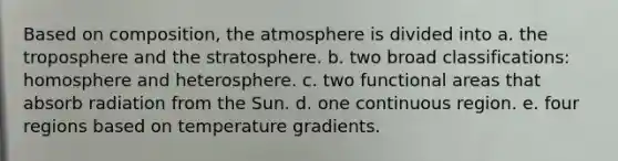 Based on composition, the atmosphere is divided into a. the troposphere and the stratosphere. b. two broad classifications: homosphere and heterosphere. c. two functional areas that absorb radiation from the Sun. d. one continuous region. e. four regions based on temperature gradients.