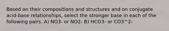 Based on their compositions and structures and on conjugate acid-base relationships, select the stronger base in each of the following pairs. A) NO3- or NO2- B) HCO3- or CO3^2-