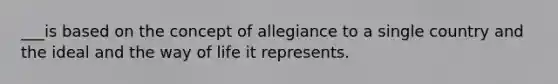 ___is based on the concept of allegiance to a single country and the ideal and the way of life it represents.