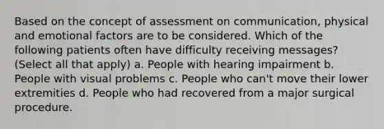 Based on the concept of assessment on communication, physical and emotional factors are to be considered. Which of the following patients often have difficulty receiving messages? (Select all that apply) a. People with hearing impairment b. People with visual problems c. People who can't move their lower extremities d. People who had recovered from a major surgical procedure.