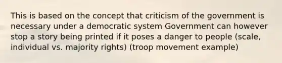 This is based on the concept that criticism of the government is necessary under a democratic system Government can however stop a story being printed if it poses a danger to people (scale, individual vs. majority rights) (troop movement example)