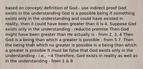 based on concept/ definition of God-- use indirect proof God exists in the understanding God is a possible being If something exists only in the understanding and could have existed in reality, then it could have been greater than it is 4. Suppose God exists only in the understanding - reductio premise Then God might have been greater than He actually is - from 2, 3, 4 Then God is a being than which a greater is possible - from 5 7. Then the being than which no greater is possible is a being than which a greater is possible It must be false that God exists only in the understanding - i.e., ~4 Therefore, God exists in reality as well as in the understanding - from 1 & 8