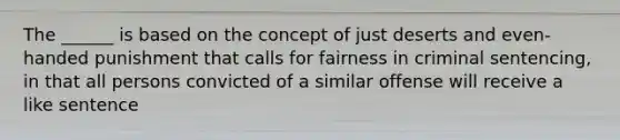 The ______ is based on the concept of just deserts and even-handed punishment that calls for fairness in criminal sentencing, in that all persons convicted of a similar offense will receive a like sentence