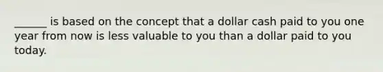 ______ is based on the concept that a dollar cash paid to you one year from now is less valuable to you than a dollar paid to you today.