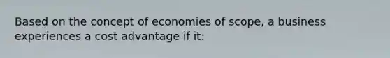 Based on the concept of economies of scope, a business experiences a cost advantage if it: