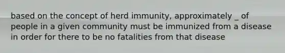 based on the concept of herd immunity, approximately _ of people in a given community must be immunized from a disease in order for there to be no fatalities from that disease