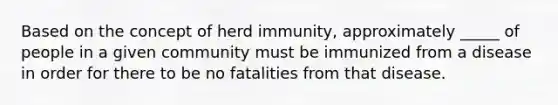 Based on the concept of herd immunity, approximately _____ of people in a given community must be immunized from a disease in order for there to be no fatalities from that disease.