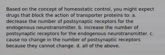 Based on the concept of homeostatic control, you might expect drugs that block the action of transporter proteins to: a. decrease the number of postsynaptic receptors for the endogenous neurotransmitter. b. increase the number of postsynaptic receptors for the endogenous neurotransmitter. c. cause no change in the number of postsynaptic receptors because they cannot change. d. all of the above.