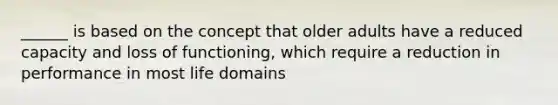 ______ is based on the concept that older adults have a reduced capacity and loss of functioning, which require a reduction in performance in most life domains