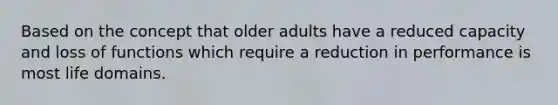 Based on the concept that older adults have a reduced capacity and loss of functions which require a reduction in performance is most life domains.