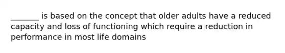 _______ is based on the concept that older adults have a reduced capacity and loss of functioning which require a reduction in performance in most life domains