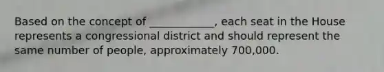 Based on the concept of ____________, each seat in the House represents a congressional district and should represent the same number of people, approximately 700,000.