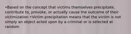 •Based on the concept that victims themselves precipitate, contribute to, provoke, or actually cause the outcome of their victimization •Victim precipitation means that the victim is not simply an object acted upon by a criminal or is selected at random