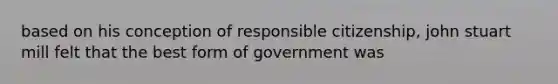 based on his conception of responsible citizenship, john stuart mill felt that the best form of government was